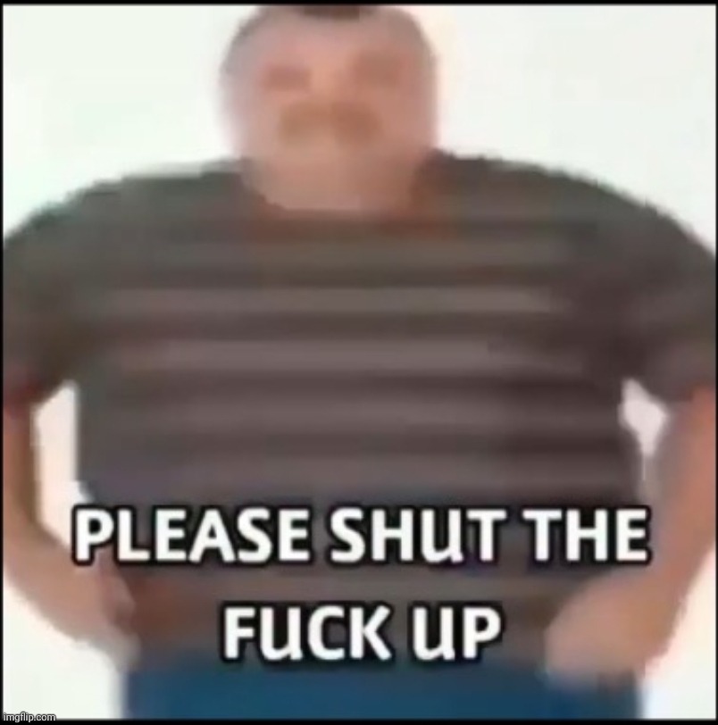 Please shut the fuck up (uncensored) | image tagged in please shut the fuck up uncensored | made w/ Imgflip meme maker