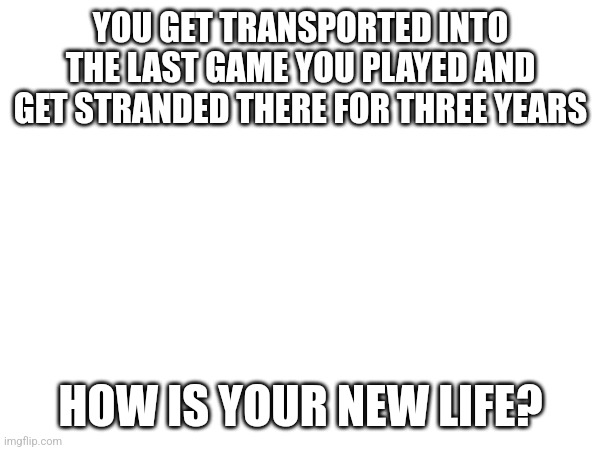 YOU GET TRANSPORTED INTO THE LAST GAME YOU PLAYED AND GET STRANDED THERE FOR THREE YEARS; HOW IS YOUR NEW LIFE? | made w/ Imgflip meme maker