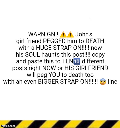 Custom line ender | WARNIGN!! ⚠️⚠️ John's girl friend PEGGED him to DEATH with a HUGE STRAP ON!!!!! now his SOUL haunts this post!!!! copy and paste this to TEN🔟 different posts right NOW or HIS GIRLFRIEND will peg YOU to death too with an even BIGGER STRAP ON!!!!!! 😨 line | image tagged in custom line ender | made w/ Imgflip meme maker