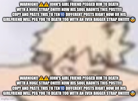 c | WARNIGN!! ⚠️⚠️ JOHN'S GIRL FRIEND PEGGED HIM TO DEATH WITH A HUGE STRAP ON!!!!! NOW HIS SOUL HAUNTS THIS POST!!!! COPY AND PASTE THIS TO TEN🔟 DIFFERENT POSTS RIGHT NOW OR HIS GIRLFRIEND WILL PEG YOU TO DEATH TOO WITH AN EVEN BIGGER STRAP ON!!!!!! 😨; WARNIGN!! ⚠️⚠️ JOHN'S GIRL FRIEND PEGGED HIM TO DEATH WITH A HUGE STRAP ON!!!!! NOW HIS SOUL HAUNTS THIS POST!!!! COPY AND PASTE THIS TO TEN🔟 DIFFERENT POSTS RIGHT NOW OR HIS GIRLFRIEND WILL PEG YOU TO DEATH TOO WITH AN EVEN BIGGER STRAP ON!!!!!! 😨 | image tagged in what in the plus ultra | made w/ Imgflip meme maker