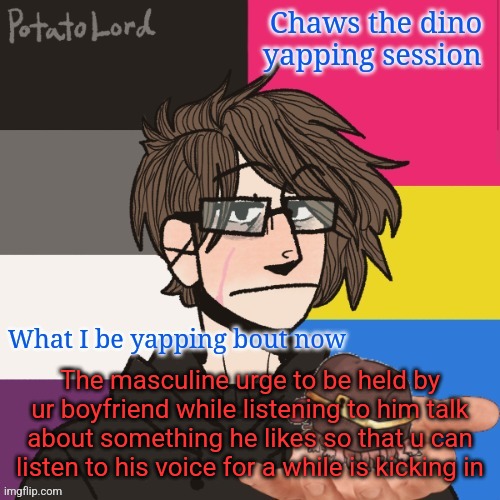 Chaws_the_dino announcement temp | The masculine urge to be held by ur boyfriend while listening to him talk about something he likes so that u can listen to his voice for a while is kicking in | image tagged in chaws_the_dino announcement temp | made w/ Imgflip meme maker