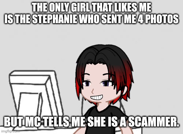 Beware of the Stephanie who sends 4 photos scammers! | THE ONLY GIRL THAT LIKES ME IS THE STEPHANIE WHO SENT ME 4 PHOTOS; BUT MC TELLS ME SHE IS A SCAMMER. | image tagged in memes,pop up school 2,pus2,william,stephanie sent you 4 photos,computer guy | made w/ Imgflip meme maker