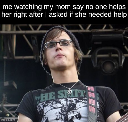 me watching my mom say no one helps her right after I asked if she needed help | image tagged in mikey way | made w/ Imgflip meme maker