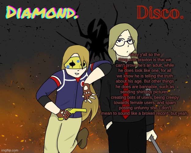 Diamond. and Disco. shared announcement template | okay y'all so the thing with braxton is that we can't prove he's an adult, while he does look like one, for all we know he is telling the truth about his age. But other things he does are bannable, such as sending shirtless pictures, creating bots of users, being creepy towards female users, and spam posting unfunny shit. I don't mean to sound like a broken record, but yeah. | image tagged in diamond and disco shared announcement template | made w/ Imgflip meme maker
