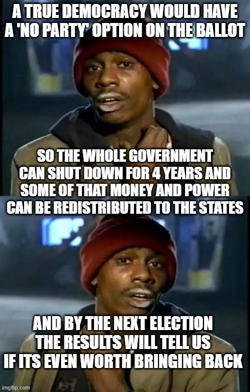 A TRUE DEMOCRACY WOULD HAVE A 'NO PARTY' OPTION ON THE BALLOT; SO THE WHOLE GOVERNMENT CAN SHUT DOWN FOR 4 YEARS AND SOME OF THAT MONEY AND POWER CAN BE REDISTRIBUTED TO THE STATES; AND BY THE NEXT ELECTION THE RESULTS WILL TELL US IF ITS EVEN WORTH BRINGING BACK | image tagged in memes,y'all got any more of that | made w/ Imgflip meme maker