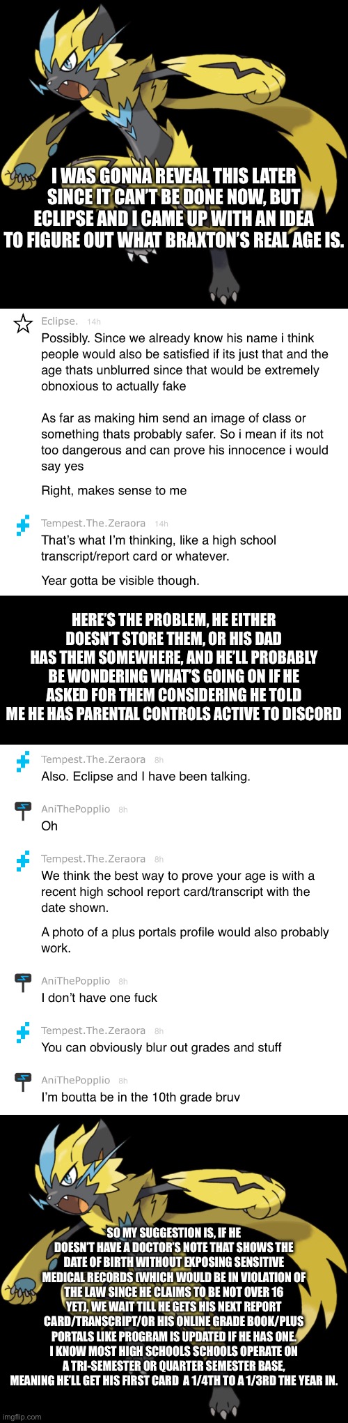 At least he claims to have parental controls active on discord. | I WAS GONNA REVEAL THIS LATER SINCE IT CAN’T BE DONE NOW, BUT ECLIPSE AND I CAME UP WITH AN IDEA TO FIGURE OUT WHAT BRAXTON’S REAL AGE IS. HERE’S THE PROBLEM, HE EITHER DOESN’T STORE THEM, OR HIS DAD HAS THEM SOMEWHERE, AND HE’LL PROBABLY BE WONDERING WHAT’S GOING ON IF HE ASKED FOR THEM CONSIDERING HE TOLD ME HE HAS PARENTAL CONTROLS ACTIVE TO DISCORD; SO MY SUGGESTION IS, IF HE DOESN’T HAVE A DOCTOR’S NOTE THAT SHOWS THE DATE OF BIRTH WITHOUT EXPOSING SENSITIVE MEDICAL RECORDS (WHICH WOULD BE IN VIOLATION OF THE LAW SINCE HE CLAIMS TO BE NOT OVER 16 YET), WE WAIT TILL HE GETS HIS NEXT REPORT CARD/TRANSCRIPT/OR HIS ONLINE GRADE BOOK/PLUS PORTALS LIKE PROGRAM IS UPDATED IF HE HAS ONE. I KNOW MOST HIGH SCHOOLS SCHOOLS OPERATE ON A TRI-SEMESTER OR QUARTER SEMESTER BASE, MEANING HE’LL GET HIS FIRST CARD  A 1/4TH TO A 1/3RD THE YEAR IN. | image tagged in zeraora | made w/ Imgflip meme maker