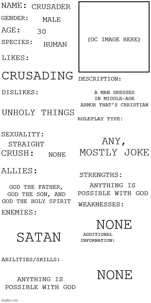 Another oc | CRUSADER; MALE; 30; HUMAN; CRUSADING; A MAN DRESSED IN MIDDLE-AGE ARMOR THAT'S CHRISTIAN; UNHOLY THINGS; ANY, MOSTLY JOKE; STRAIGHT; NONE; ANYTHING IS POSSIBLE WITH GOD; GOD THE FATHER, GOD THE SON, AND GOD THE HOLY SPIRIT; NONE; SATAN; NONE; ANYTHING IS POSSIBLE WITH GOD | image tagged in updated roleplay oc showcase | made w/ Imgflip meme maker