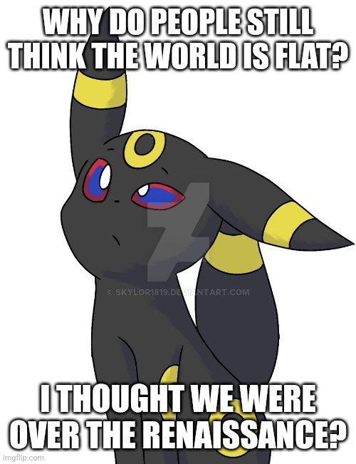 Confused Umbreon | WHY DO PEOPLE STILL THINK THE WORLD IS FLAT? I THOUGHT WE WERE OVER THE RENAISSANCE? | image tagged in confused umbreon | made w/ Imgflip meme maker