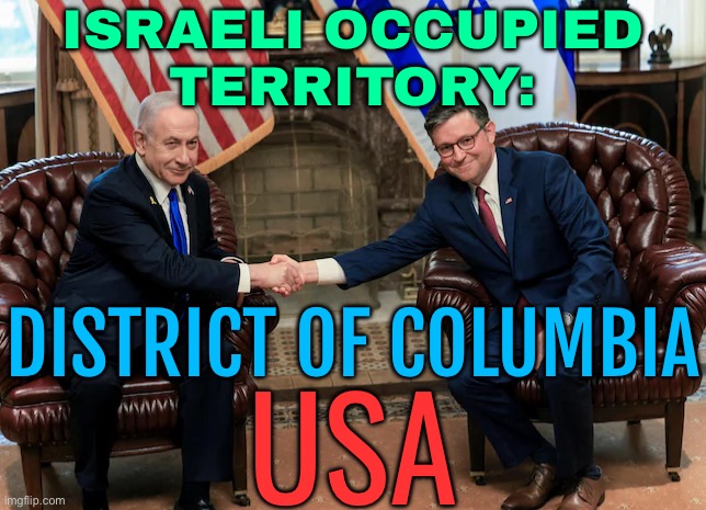 Israeli Occupied Territory: District Of Columbia USA | ISRAELI OCCUPIED
TERRITORY:; DISTRICT OF COLUMBIA; USA | image tagged in 2024 visit by benjamin netanyahu to the united states,palestine,scumbag america,donald trump,sad joe biden,politics lol | made w/ Imgflip meme maker