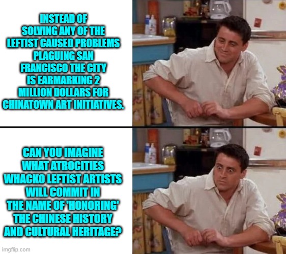 Inevitably the whackos will produce modern art crapola over which everyone will politely applaud. | INSTEAD OF SOLVING ANY OF THE LEFTIST CAUSED PROBLEMS PLAGUING SAN FRANCISCO THE CITY IS EARMARKING 2 MILLION DOLLARS FOR CHINATOWN ART INITIATIVES. CAN YOU IMAGINE WHAT ATROCITIES WHACKO LEFTIST ARTISTS WILL COMMIT IN THE NAME OF 'HONORING' THE CHINESE HISTORY AND CULTURAL HERITAGE? | image tagged in surprised joey | made w/ Imgflip meme maker