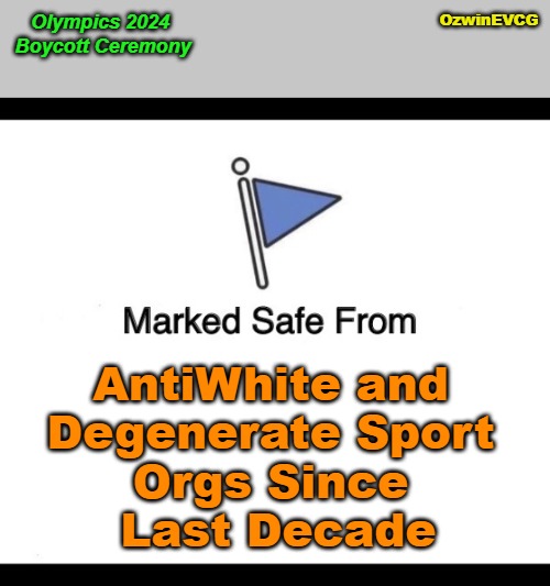 Olympics 2024 Boycott Ceremony | OzwinEVCG; Olympics 2024 

Boycott Ceremony; AntiWhite and 

Degenerate Sport 

Orgs Since 

Last Decade | image tagged in paris,olympics,2024,antiwhitism,degeneracy,world occupied | made w/ Imgflip meme maker