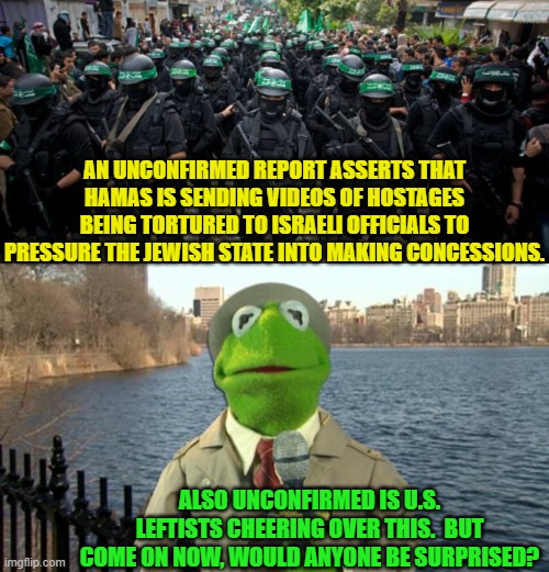 I would not be surprised.  Would you?  After all they cheered over the assassination attempt on Trump. | AN UNCONFIRMED REPORT ASSERTS THAT HAMAS IS SENDING VIDEOS OF HOSTAGES BEING TORTURED TO ISRAELI OFFICIALS TO PRESSURE THE JEWISH STATE INTO MAKING CONCESSIONS. ALSO UNCONFIRMED IS U.S. LEFTISTS CHEERING OVER THIS.  BUT COME ON NOW, WOULD ANYONE BE SURPRISED? | image tagged in yep | made w/ Imgflip meme maker