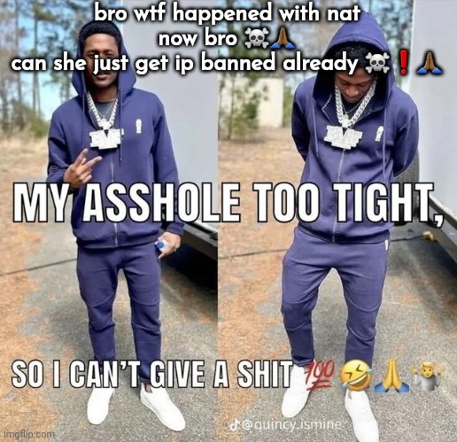 can't give a shii | bro wtf happened with nat now bro ☠️🙏🏾
can she just get ip banned already ☠️❗️🙏🏾 | image tagged in can't give a shii | made w/ Imgflip meme maker