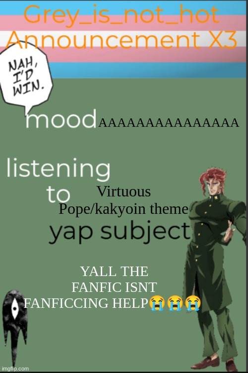 I NEED TO WRITE BUT ITS GOING NOWHERE AKJSKDLKWUDISKD | AAAAAAAAAAAAAAA; Virtuous Pope/kakyoin theme; YALL THE FANFIC ISNT FANFICCING HELP😭😭😭 | image tagged in my 10 millionth template | made w/ Imgflip meme maker