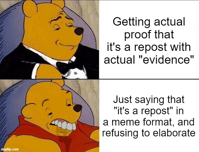 If it's a "repost", then give me proof | Getting actual proof that it's a repost with actual "evidence"; Just saying that "it's a repost" in a meme format, and refusing to elaborate | image tagged in tuxedo winnie the pooh grossed reverse,memes,repost,reposts,so true memes | made w/ Imgflip meme maker