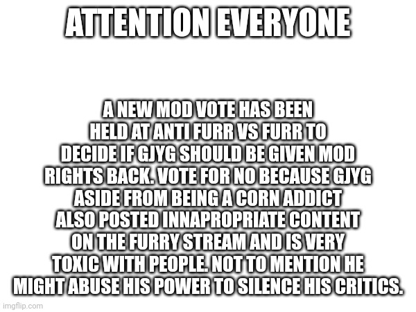 Attention please | A NEW MOD VOTE HAS BEEN HELD AT ANTI FURR VS FURR TO DECIDE IF GJYG SHOULD BE GIVEN MOD RIGHTS BACK. VOTE FOR NO BECAUSE GJYG ASIDE FROM BEING A CORN ADDICT ALSO POSTED INNAPROPRIATE CONTENT ON THE FURRY STREAM AND IS VERY TOXIC WITH PEOPLE. NOT TO MENTION HE MIGHT ABUSE HIS POWER TO SILENCE HIS CRITICS. ATTENTION EVERYONE | image tagged in announcement,anti furry,important | made w/ Imgflip meme maker