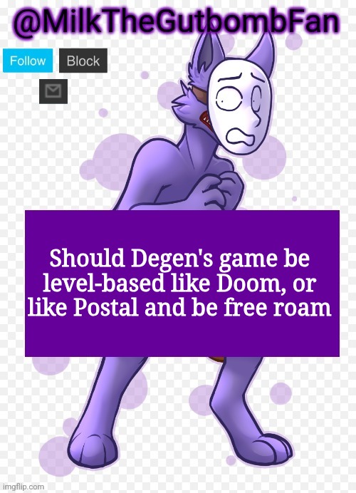 Milk but he's a mask-wearing wolf (Thanks Wallhammer | Should Degen's game be level-based like Doom, or like Postal and be free roam | image tagged in milk but he's a mask-wearing wolf thanks wallhammer | made w/ Imgflip meme maker