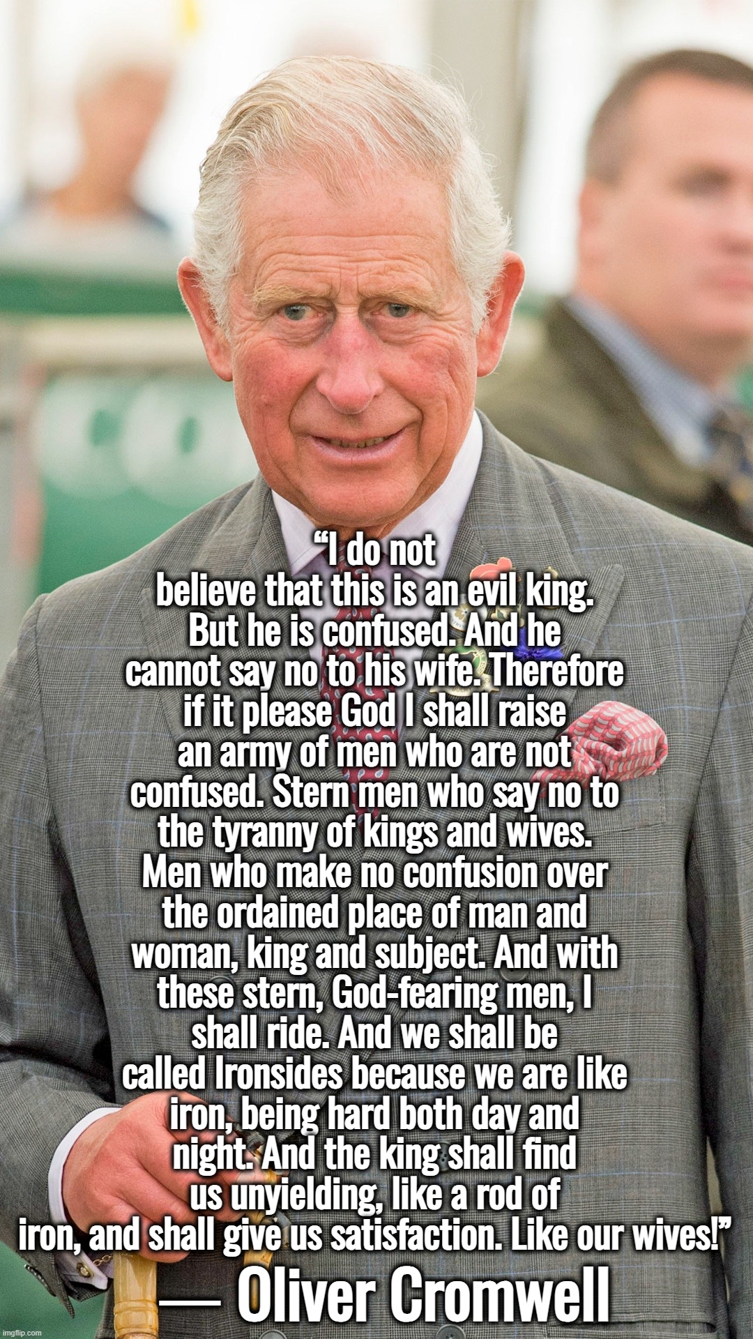 King Charles | “I do not believe that this is an evil king. But he is confused. And he cannot say no to his wife. Therefore if it please God I shall raise an army of men who are not confused. Stern men who say no to the tyranny of kings and wives. Men who make no confusion over the ordained place of man and woman, king and subject. And with these stern, God-fearing men, I shall ride. And we shall be called Ironsides because we are like iron, being hard both day and night. And the king shall find us unyielding, like a rod of iron, and shall give us satisfaction. Like our wives!”; ― Oliver Cromwell | image tagged in king charles,united kingdom,great britain,oliver cromwell did nothing wrong,quotes | made w/ Imgflip meme maker