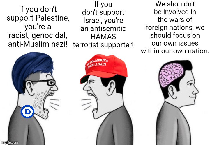 We shouldn't be involved in foreign wars, we should care about our own nation | If you don't support Israel, you're an antisemitic HAMAS terrorist supporter! We shouldn't be involved in the wars of foreign nations, we should focus on our own issues within our own nation. If you don't support Palestine, you're a racist, genocidal, anti-Muslim nazi! | image tagged in two small brain men screaming at each other while big brain man,israel,palestine,war,patriotism | made w/ Imgflip meme maker