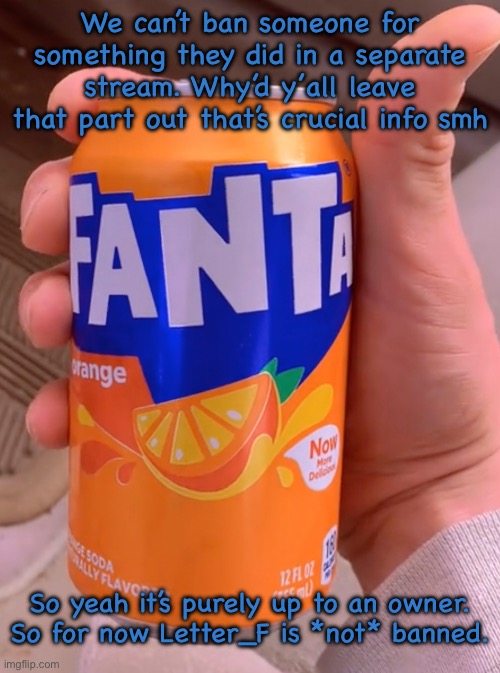 Fanta in my system | We can’t ban someone for something they did in a separate stream. Why’d y’all leave that part out that’s crucial info smh; So yeah it’s purely up to an owner. So for now Letter_F is *not* banned. | image tagged in fanta in my system | made w/ Imgflip meme maker