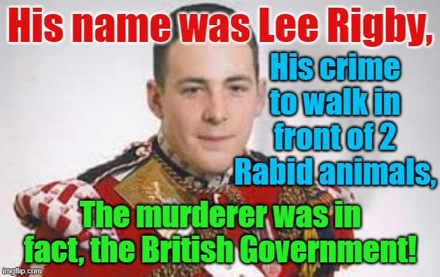 Lee Rigby, murdered by Self Gratification by Proxy immigration policies! | His name was Lee Rigby, His crime to walk in front of 2 Rabid animals, Yarra Man; The murderer was in fact, the British Government! | image tagged in british government,european islam union,united islamic nations,muslims,open borders,british soldier | made w/ Imgflip meme maker