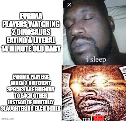 The Isle- but like- summed up quickly | EVRIMA PLAYERS WATCHING 2 DINOSAURS EATING A LITERAL 14 MINUTE OLD BABY; EVRIMA PLAYERS WHEN 2 DIFFERENT SPECIES ARE FRIENDLY TO EACH OTHER INSTEAD OF BRUTALLY SLAUGHTERING EACH OTHER | image tagged in i sleep real shit,the isle,dinosaurs,gaming,survival,horror | made w/ Imgflip meme maker