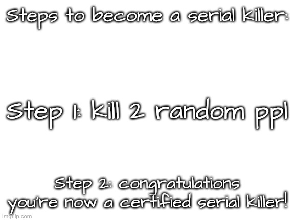 Blank White Template | Steps to become a serial killer:; Step 1: kill 2 random ppl; Step 2: congratulations you're now a certified serial killer! | image tagged in blank white template | made w/ Imgflip meme maker