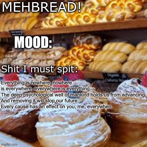 Breadnouncment 3.0 | Everything is nowhere, nowhere is everywhere, everywhere is everything.
The deep psychological well of mankind holds us from advancing
And removing it will stop our future.

Every cause has an effect on you, me, everywhen. | image tagged in breadnouncment 3 0 | made w/ Imgflip meme maker