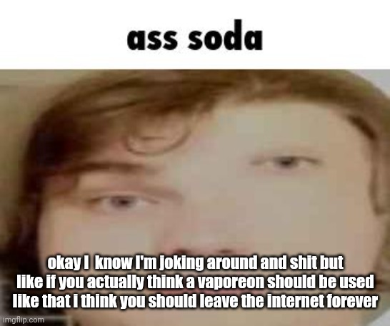 ass soda | okay I  know I'm joking around and shit but like if you actually think a vaporeon should be used like that i think you should leave the internet forever | image tagged in ass soda | made w/ Imgflip meme maker