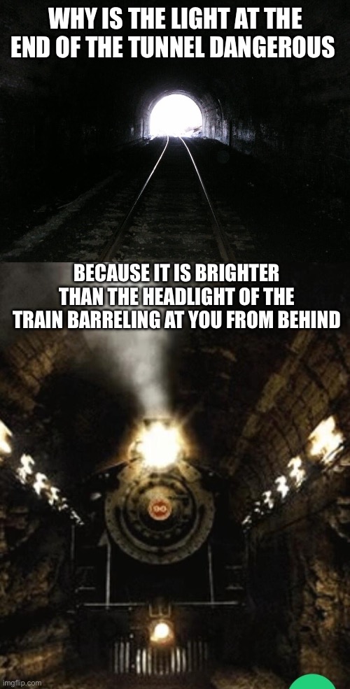 Only the shadow knows. | WHY IS THE LIGHT AT THE END OF THE TUNNEL DANGEROUS; BECAUSE IT IS BRIGHTER THAN THE HEADLIGHT OF THE TRAIN BARRELING AT YOU FROM BEHIND | image tagged in light at the end of a tunnel,train in tunnel | made w/ Imgflip meme maker