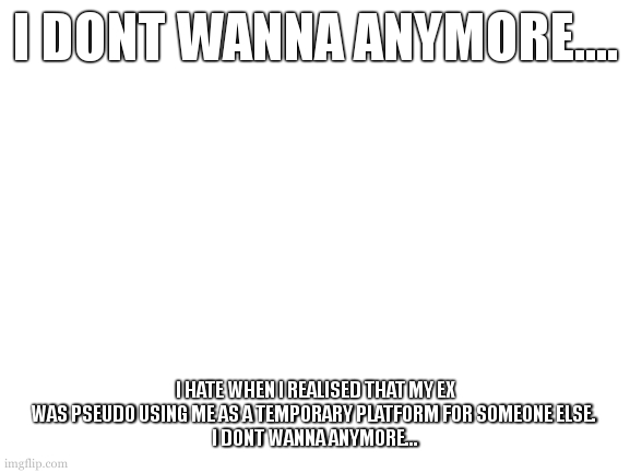 i dont wanna what? well im not glad you asked, but ask regardless. (hint its not sueing a slide) | I DONT WANNA ANYMORE.... I HATE WHEN I REALISED THAT MY EX WAS PSEUDO USING ME AS A TEMPORARY PLATFORM FOR SOMEONE ELSE. 
I DONT WANNA ANYMORE... | image tagged in blank white template | made w/ Imgflip meme maker