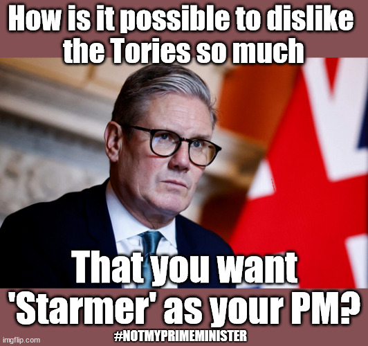 Starmer - #Notmyprimeminister | How is it possible to dislike 
the Tories so much; Sir Keir Rodney Starmer; #TripleLock; SMEG HEAD CONCEDES; Titchy Starmer; 'PUTTING COUNTRY FIRST'; Party second; On top of the £480m already given to France to 'stop the boats'; DEAR UK VOTERS AS YOU FAILED TO SUPPORT THE TORIES; NEW HOME FOR OUR MIGRANT FRIENDS; COMING TO YOUR AREA SOON; TIGHTEN YOUR SEAT BELTS! How messed up is this; I won with fewer votes than you had lol; Capt Hindsight; STARMER - SOFT ON CRIME? Country First, Party Second Eh??? Prisoner Early Release -; How many UK citizens will become victims of crime. . . As a direct result of Starmers early release of criminals? Starmer - week 1 as PM; Scrap Rwanda Plan - More Deaths; Early release of Prisoners; Can't blame Starmer QC; Rachel Reeves, Labour's 'TAXBOT'; IF YOU HAVE PERSONAL SAVINGS; LABOURS TAX PROPOSALS WILL RESULT IN =; Labours new 'DEATH TAX'; RACHEL REEVES Labours new; 'DEATH TAX' ? 12x new taxes Pensions & Inheritance? Starmer's coming after your pension? Lady Victoria Starmer; CORBYN EXPELLED; Labour pledge 'Urban centres' to help house 'Our Fair Share' of our new Migrant friends; New Home for our New Immigrant Friends !!! The only way to keep the illegal immigrants in the UK; CITIZENSHIP FOR ALL; ; Amnesty For all Illegals; Sir Keir Starmer MP; Muslim Votes Matter; Blood on Starmers hands? Burnham; Taxi for Rayner ? #RR4PM;100's more Tax collectors; Higher Taxes Under Labour; We're Coming for You; Labour pledges to clamp down on Tax Dodgers; Higher Taxes under Labour; Rachel Reeves Angela Rayner Bovvered? Higher Taxes under Labour; Risks of voting Labour; * EU Re entry? * Mass Immigration? * Build on Greenbelt? * Rayner as our PM? * Ulez 20 mph fines? * Higher taxes? * UK Flag change? * Muslim takeover? * End of Christianity? * Economic collapse? TRIPLE LOCK' Anneliese Dodds Rwanda plan Quid Pro Quo UK/EU Illegal Migrant Exchange deal; UK not taking its fair share, EU Exchange Deal = People Trafficking !!! Starmer to Betray Britain, #Burden Sharing #Quid Pro Quo #100,000; #Immigration #Starmerout #Labour #wearecorbyn #KeirStarmer #DianeAbbott #McDonnell #cultofcorbyn #labourisdead #labourracism #socialistsunday #nevervotelabour #socialistanyday #Antisemitism #Savile #SavileGate #Paedo #Worboys #GroomingGangs #Paedophile #IllegalImmigration #Immigrants #Invasion #Starmeriswrong #SirSoftie #SirSofty #Blair #Steroids AKA Keith ABBOTT BACK; Union Jack Flag in election campaign material; Concerns raised by Black, Asian and Minority ethnic BAMEgroup & activists; Capt U-Turn; Hunt down Tax Dodgers; Higher tax under Labour Sorry about the fatalities; Are you really going to trust Labour with your vote? Pension Triple Lock;; 'Our Fair Share'; Angela Rayner: new towns; Rachel Reeves; I'M COMING FOR YOU; Reeves the 'Raider'; Programmed to raid your Personal Savings; RNLI #NotMyPM; When will Rachel Reeves start selling of our country's gold reserve; should have voted Conservative; Another 'Fire Sale' under Labour? He did his level best to keep people out of prison !!! 'WERE SO MANY SEATS STOLEN' 'BY VOTES SO FEW'; Country 1st, Party 2nd eh??? Record illegal Migrants; Soft on the Causes of Crime? I KNEW YOU WOULD LOSE IN 2019; I knew I would win the election and England would lose the Euros this year; STARMER ABSOLUTELY TERRIFIED? He couldn't risk the Tories Rwanda plan actually working? Starmer to 'take the brakes off' the UK economy ??? YOUR RIGHT TO NIMBYISM HAS NOW LAPSED; PLEDGES AN EXTRA £84M OF UK TAXPAYERS MONEY TO THE EU; So that's another £84m Tax-payer money pissed up the wall then is it Mr Starmer, Sir? THERE'S NO "SILVER BULLET" FOR SMALL BOAT CROSSINGS; Labour ‘Retirement Tax’ to hit state pensioners within two years? #NOTMYPRIMEMINISTER; That you want
'Starmer' as your PM? #NOTMYPRIMEMINISTER | image tagged in starmer pm,illegal immigration,stop boats rwanda,palestine hamas muslim vote,labourisdead,starmer lies | made w/ Imgflip meme maker