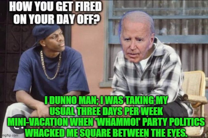 Yeah Joe, exactly how did that happen? | I DUNNO MAN; I WAS TAKING MY USUAL THREE DAYS PER WEEK MINI-VACATION WHEN 'WHAMMO!' PARTY POLITICS WHACKED ME SQUARE BETWEEN THE EYES. | image tagged in yep | made w/ Imgflip meme maker