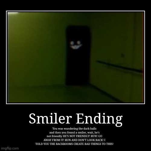 Backrooms smiler ending. | Smiler Ending | You was wandering the dark halls and then you found a smiler, wait, he's not friendly HE'S NOT FRIENDLY! RUN! GO AWAY FROM I | image tagged in demotivationals | made w/ Imgflip demotivational maker