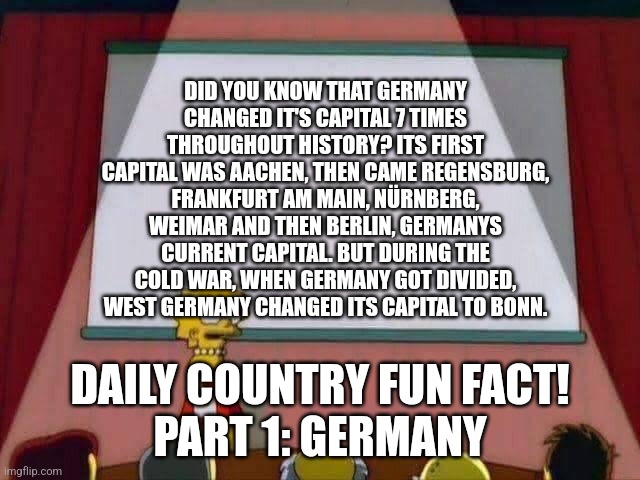 Daily Country Fun Facts!!! Real | DID YOU KNOW THAT GERMANY CHANGED IT'S CAPITAL 7 TIMES THROUGHOUT HISTORY? ITS FIRST CAPITAL WAS AACHEN, THEN CAME REGENSBURG, FRANKFURT AM MAIN, NÜRNBERG, WEIMAR AND THEN BERLIN, GERMANYS CURRENT CAPITAL. BUT DURING THE COLD WAR, WHEN GERMANY GOT DIVIDED, WEST GERMANY CHANGED ITS CAPITAL TO BONN. DAILY COUNTRY FUN FACT!
PART 1: GERMANY | image tagged in lisa simpson speech,history | made w/ Imgflip meme maker
