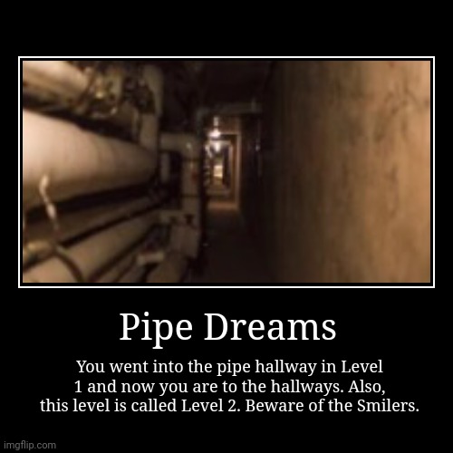 Pipe Dreams. | Pipe Dreams | You went into the pipe hallway in Level 1 and now you are to the hallways. Also, this level is called Level 2. Beware of the S | image tagged in funny,demotivationals | made w/ Imgflip demotivational maker