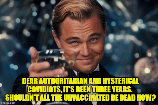 Something seems wrong, doesn't it? | DEAR AUTHORITARIAN AND HYSTERICAL COVIDIOTS, IT'S BEEN THREE YEARS.  SHOULDN'T ALL THE UNVACCINATED BE DEAD NOW? | image tagged in leonardo dicaprio cheers | made w/ Imgflip meme maker