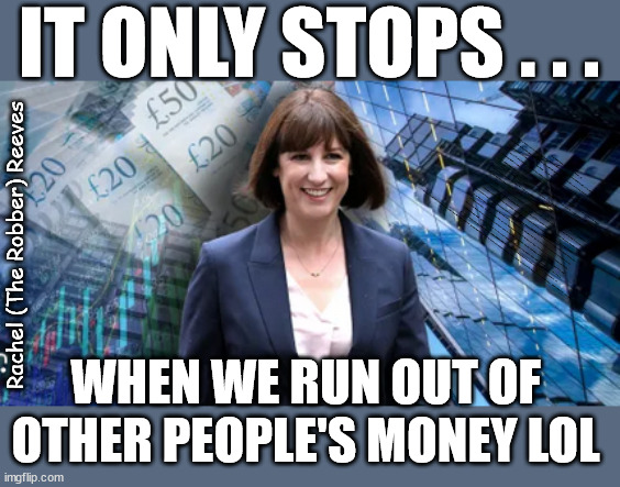 Rachel Reeves - it only stops when we run out of other people's money | IT ONLY STOPS . . . Rachel (Robber) Reeves; Lies; WILL STARMER 'RESCIND'; the UK's; Wave Um in Cooper; I trust you will offer a warm welcome; AMNESTY FOR ILLEGALS; Yvette Cooper; OVER 15000 ILLEGALS TO DATE; 18-7-24; DEAR UK VOTERS AS YOU FAILED TO SUPPORT THE TORIES; NEW HOME FOR OUR MIGRANT FRIENDS; COMING TO YOUR AREA SOON; TIGHTEN YOUR SEAT BELTS! How messed up is this; I won with fewer votes than you had lol; Capt Hindsight; STARMER - SOFT ON CRIME? Country First, Party Second Eh??? Prisoner Early Release -; How many UK citizens will become victims of crime. . . As a direct result of Starmers early release of criminals? Starmer - week 1 as PM; Scrap Rwanda Plan - More Deaths; Early release of Prisoners; Can't blame Starmer QC; Rachel Reeves, Labour's 'TAXBOT'; IF YOU HAVE PERSONAL SAVINGS; LABOURS TAX PROPOSALS WILL RESULT IN =; Labours new 'DEATH TAX'; RACHEL REEVES Labours new; 'DEATH TAX' ? 12x new taxes Pensions & Inheritance? Starmer's coming after your pension? Lady Victoria Starmer; CORBYN EXPELLED; Labour pledge 'Urban centres' to help house 'Our Fair Share' of our new Migrant friends; New Home for our New Immigrant Friends !!! The only way to keep the illegal immigrants in the UK; CITIZENSHIP FOR ALL; ; Amnesty For all Illegals; Sir Keir Starmer MP; Muslim Votes Matter; Blood on Starmers hands? Burnham; Taxi for Rayner ? #RR4PM;100's more Tax collectors; Higher Taxes Under Labour; We're Coming for You; Labour pledges to clamp down on Tax Dodgers; Higher Taxes under Labour; Rachel Reeves Angela Rayner Bovvered? Higher Taxes under Labour; Risks of voting Labour; * EU Re entry? * Mass Immigration? * Build on Greenbelt? * Rayner as our PM? * Ulez 20 mph fines? * Higher taxes? * UK Flag change? * Muslim takeover? * End of Christianity? * Economic collapse? TRIPLE LOCK' Anneliese Dodds Rwanda plan Quid Pro Quo UK/EU Illegal Migrant Exchange deal; UK not taking its fair share, EU Exchange Deal = People Trafficking !!! Starmer to Betray Britain, #Burden Sharing #Quid Pro Quo #100,000; #Immigration #Starmerout #Labour #wearecorbyn #KeirStarmer #DianeAbbott #McDonnell #cultofcorbyn #labourisdead #labourracism #socialistsunday #nevervotelabour #socialistanyday #Antisemitism #Savile #SavileGate #Paedo #Worboys #GroomingGangs #Paedophile #IllegalImmigration #Immigrants #Invasion #Starmeriswrong #SirSoftie #SirSofty #Blair #Steroids AKA Keith ABBOTT BACK; Union Jack Flag in election campaign material; Concerns raised by Black, Asian and Minority ethnic BAMEgroup & activists; Capt U-Turn; Hunt down Tax Dodgers; Higher tax under Labour Sorry about the fatalities; Are you really going to trust Labour with your vote? Pension Triple Lock;; 'Our Fair Share'; Angela Rayner: new towns; Rachel Reeves; I'M COMING FOR YOU; Reeves the 'Raider'; Programmed to raid your Personal Savings; RNLI #NotMyPM; When will Rachel Reeves start selling of our country's gold reserve; should have voted Conservative; Another 'Fire Sale' under Labour? He did his level best to keep people out of prison !!! 'WERE SO MANY SEATS STOLEN' 'BY VOTES SO FEW'; Country 1st, Party 2nd eh??? Record illegal Migrants; Soft on the Causes of Crime? I KNEW YOU WOULD LOSE IN 2019; I knew I would win the election and England would lose the Euros this year; STARMER ABSOLUTELY TERRIFIED? He couldn't risk the Tories Rwanda plan actually working? Starmer to 'take the brakes off' the UK economy ??? YOUR RIGHT TO NIMBYISM HAS NOW LAPSED; ARE WE SET TO SEE A 'RECORD HIGH' THIS YEAR UNDER LABOUR? Up to 90,000 migrants to be processed into Labour voters; 70,000 per year? To all our New Migrant Friends; Smash Gangs Starmer; 'ILLEGAL MIGRATION LAW' ? Lies; Lies; Fully Costed ? Fully Funded ? Rachel (The Robber) Reeves; WHEN WE RUN OUT OF
OTHER PEOPLE'S MONEY LOL | image tagged in rachel reeves,junior doctors,illegal immigration,stop boats rwanda,starmer not my pm,labourisdead | made w/ Imgflip meme maker