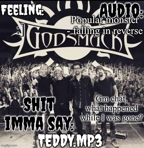 :] | Popular monster - falling in reverse; :]; Gm chat, what happened while I was gone? | image tagged in teddy's godsmack template | made w/ Imgflip meme maker