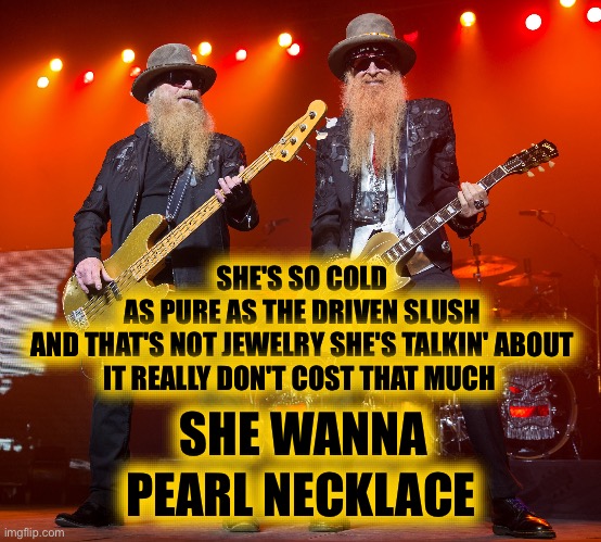 zz top | SHE WANNA PEARL NECKLACE SHE'S SO COLD
AS PURE AS THE DRIVEN SLUSH
AND THAT'S NOT JEWELRY SHE'S TALKIN' ABOUT
IT REALLY DON'T COST THAT MUCH | image tagged in zz top | made w/ Imgflip meme maker