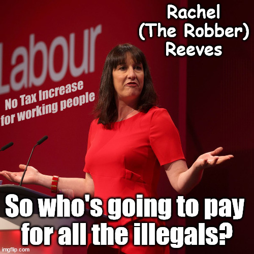 Rachel Reeves - Who going to pay for all the illegals? | Rachel
(The Robber)
Reeves; No Tax Increase for working people; Playing word games . . . Definition of 'Working People' - "People who earn their living day to day, no car, no savings"; STARMER LIED TO US !!! Sir Keir Rodney Starmer; #TripleLock; SMEG HEAD CONCEDES; Titchy Starmer; 'PUTTING COUNTRY FIRST'; Party second; On top of the £480m already given to France to 'stop the boats'; DEAR UK VOTERS AS YOU FAILED TO SUPPORT THE TORIES; NEW HOME FOR OUR MIGRANT FRIENDS; COMING TO YOUR AREA SOON; TIGHTEN YOUR SEAT BELTS! How messed up is this; I won with fewer votes than you had lol; Capt Hindsight; STARMER - SOFT ON CRIME? Country First, Party Second Eh??? Prisoner Early Release -; How many UK citizens will become victims of crime. . . As a direct result of Starmers early release of criminals? Starmer - week 1 as PM; Scrap Rwanda Plan - More Deaths; Early release of Prisoners; Can't blame Starmer QC; Rachel Reeves, Labour's 'TAXBOT'; IF YOU HAVE PERSONAL SAVINGS; LABOURS TAX PROPOSALS WILL RESULT IN =; Labours new 'DEATH TAX'; RACHEL REEVES Labours new; 'DEATH TAX' ? 12x new taxes Pensions & Inheritance? Starmer's coming after your pension? Lady Victoria Starmer; CORBYN EXPELLED; Labour pledge 'Urban centres' to help house 'Our Fair Share' of our new Migrant friends; New Home for our New Immigrant Friends !!! The only way to keep the illegal immigrants in the UK; CITIZENSHIP FOR ALL; ; Amnesty For all Illegals; Sir Keir Starmer MP; Muslim Votes Matter; Blood on Starmers hands? Burnham; Taxi for Rayner ? #RR4PM;100's more Tax collectors; Higher Taxes Under Labour; We're Coming for You; Labour pledges to clamp down on Tax Dodgers; Higher Taxes under Labour; Rachel Reeves Angela Rayner Bovvered? Higher Taxes under Labour; Risks of voting Labour; * EU Re entry? * Mass Immigration? * Build on Greenbelt? * Rayner as our PM? * Ulez 20 mph fines? * Higher taxes? * UK Flag change? * Muslim takeover? * End of Christianity? * Economic collapse? TRIPLE LOCK' Anneliese Dodds Rwanda plan Quid Pro Quo UK/EU Illegal Migrant Exchange deal; UK not taking its fair share, EU Exchange Deal = People Trafficking !!! Starmer to Betray Britain, #Burden Sharing #Quid Pro Quo #100,000; #Immigration #Starmerout #Labour #wearecorbyn #KeirStarmer #DianeAbbott #McDonnell #cultofcorbyn #labourisdead #labourracism #socialistsunday #nevervotelabour #socialistanyday #Antisemitism #Savile #SavileGate #Paedo #Worboys #GroomingGangs #Paedophile #IllegalImmigration #Immigrants #Invasion #Starmeriswrong #SirSoftie #SirSofty #Blair #Steroids AKA Keith ABBOTT BACK; Union Jack Flag in election campaign material; Concerns raised by Black, Asian and Minority ethnic BAMEgroup & activists; Capt U-Turn; Hunt down Tax Dodgers; Higher tax under Labour Sorry about the fatalities; Are you really going to trust Labour with your vote? Pension Triple Lock;; 'Our Fair Share'; Angela Rayner: new towns; Rachel Reeves; I'M COMING FOR YOU; Reeves the 'Raider'; Programmed to raid your Personal Savings; RNLI #NotMyPM; When will Rachel Reeves start selling of our country's gold reserve; should have voted Conservative; Another 'Fire Sale' under Labour? He did his level best to keep people out of prison !!! 'WERE SO MANY SEATS STOLEN' 'BY VOTES SO FEW'; Country 1st, Party 2nd eh??? Record illegal Migrants; Soft on the Causes of Crime? I KNEW YOU WOULD LOSE IN 2019; I knew I would win the election and England would lose the Euros this year; STARMER ABSOLUTELY TERRIFIED? He couldn't risk the Tories Rwanda plan actually working? Starmer to 'take the brakes off' the UK economy ??? YOUR RIGHT TO NIMBYISM HAS NOW LAPSED; PLEDGES AN EXTRA £84M OF UK TAXPAYERS MONEY TO THE EU; So that's another £84m Tax-payer money pissed up the wall then is it Mr Starmer, Sir? THERE'S NO "SILVER BULLET" FOR SMALL BOAT CROSSINGS; Labour ‘Retirement Tax’ to hit state pensioners within two years? #NOTMYPRIMEMINISTER; Macron, there's ‘no silver bullet’; Starmer pledged 'Smash the gangs'; 'BOATS WILL KEEP COMING!’; No tax increase for working people; Everyone else is fair game lol; So who's going to pay 
for all the illegals? | image tagged in labour rachel reeves,illegal immigration,stop boats rwanda,starmer not my pm,labourisdead,tax working people | made w/ Imgflip meme maker