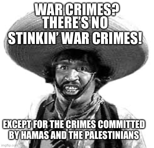 Badges we dont need no stinking badges | WAR CRIMES? THERE’S NO STINKIN’ WAR CRIMES! EXCEPT FOR THE CRIMES COMMITTED 
BY HAMAS AND THE PALESTINIANS | image tagged in badges we dont need no stinking badges | made w/ Imgflip meme maker