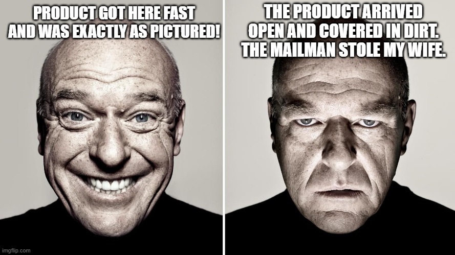 Amazon reviews be like: | THE PRODUCT ARRIVED OPEN AND COVERED IN DIRT. THE MAILMAN STOLE MY WIFE. PRODUCT GOT HERE FAST AND WAS EXACTLY AS PICTURED! | image tagged in dean norris's reaction,amazon | made w/ Imgflip meme maker