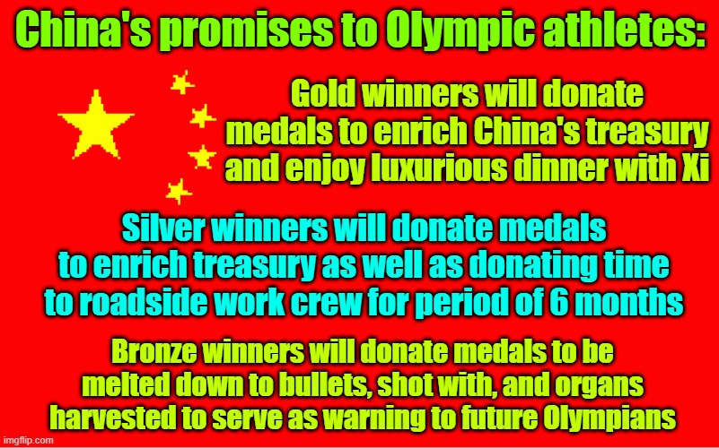 Communist motivation | China's promises to Olympic athletes:; Gold winners will donate medals to enrich China's treasury and enjoy luxurious dinner with Xi; Silver winners will donate medals to enrich treasury as well as donating time to roadside work crew for period of 6 months; Bronze winners will donate medals to be melted down to bullets, shot with, and organs harvested to serve as warning to future Olympians | image tagged in china,olympics,communism,athletes | made w/ Imgflip meme maker