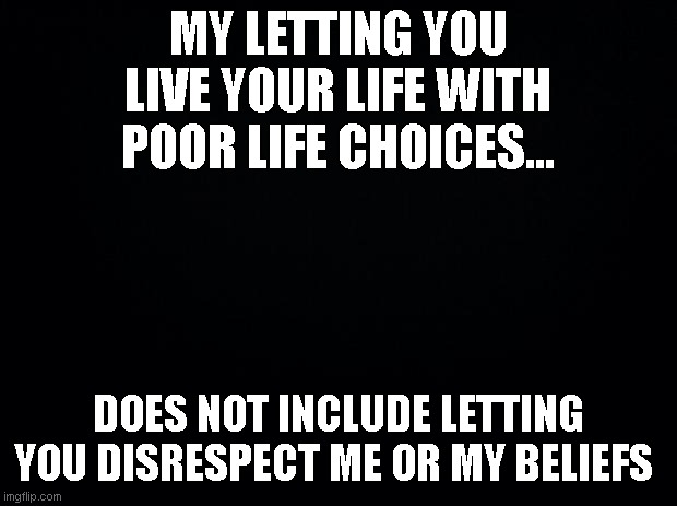 DEI nonsense | MY LETTING YOU LIVE YOUR LIFE WITH POOR LIFE CHOICES... DOES NOT INCLUDE LETTING YOU DISRESPECT ME OR MY BELIEFS | image tagged in black background,dei,choices,tolerance | made w/ Imgflip meme maker