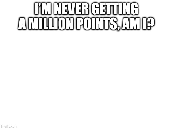 probably | I’M NEVER GETTING A MILLION POINTS, AM I? | image tagged in do people even read tags anymore | made w/ Imgflip meme maker