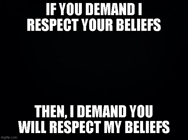 Disrespect | IF YOU DEMAND I RESPECT YOUR BELIEFS; THEN, I DEMAND YOU WILL RESPECT MY BELIEFS | image tagged in black background,disrespect,fairness,respect | made w/ Imgflip meme maker