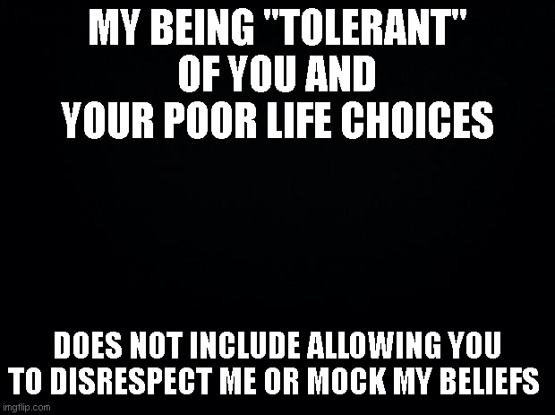 Tolerance | MY BEING "TOLERANT" OF YOU AND YOUR POOR LIFE CHOICES; DOES NOT INCLUDE ALLOWING YOU TO DISRESPECT ME OR MOCK MY BELIEFS | image tagged in black background,tolerance,dei,inclusion | made w/ Imgflip meme maker