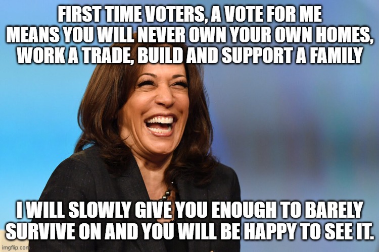 Honest campaign ad | FIRST TIME VOTERS, A VOTE FOR ME MEANS YOU WILL NEVER OWN YOUR OWN HOMES, WORK A TRADE, BUILD AND SUPPORT A FAMILY; I WILL SLOWLY GIVE YOU ENOUGH TO BARELY SURVIVE ON AND YOU WILL BE HAPPY TO SEE IT. | image tagged in kamala harris laughing,honest campaign ad,no future for you,democrat war on america,gen z look out,proven failure | made w/ Imgflip meme maker