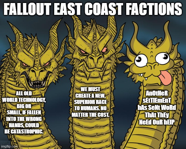 fallout east factions | FALLOUT EAST COAST FACTIONS; WE MUST CREATE A NEW, SUPERIOR RACE TO HUMANS. NO MATTER THE COST. AnOtHeR sEtTlEmEnT hAs SeNt WoRd ThAt ThEy NeEd OuR hElP; ALL OLD WORLD TECHNOLOGY, BIG OR SMALL, IF FALLEN INTO THE WRONG HANDS, COULD BE CATASTROPHIC. | image tagged in three-headed dragon | made w/ Imgflip meme maker